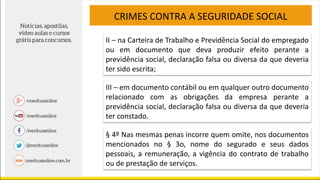 CRIMES CONTRA A SEGURIDADE SOCIAL
II – na Carteira de Trabalho e Previdência Social do empregado
ou em documento que deva produzir efeito perante a
previdência social, declaração falsa ou diversa da que deveria
ter sido escrita;
III – em documento contábil ou em qualquer outro documento
relacionado com as obrigações da empresa perante a
previdência social, declaração falsa ou diversa da que deveria
ter constado.
§ 4º Nas mesmas penas incorre quem omite, nos documentos
mencionados no § 3o, nome do segurado e seus dados
pessoais, a remuneração, a vigência do contrato de trabalho
ou de prestação de serviços.
 