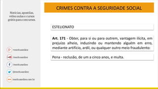 CRIMES CONTRA A SEGURIDADE SOCIAL
ESTELIONATO
Art. 171 - Obter, para si ou para outrem, vantagem ilícita, em
prejuízo alheio, induzindo ou mantendo alguém em erro,
mediante artifício, ardil, ou qualquer outro meio fraudulento:
Pena - reclusão, de um a cinco anos, e multa.
 