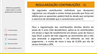REGULARIZAÇÃO CONTRIBUIÇÕES - CI
Para a regularização das contribuições devidas dentro do
prazo de 5 anos (não decadentes), aplica-se às contribuições
em atraso a regra de recolhimento em atraso: juros de mora à
taxa SELIC a partir do mês seguinte ao vencimento até o mês
que antecede o pagamento + 1% referente ao mês de
pagamento ; e multa de mora à taxa de 0,33% por dia de
atraso limitada a 20%.
Os segurados contribuintes individuais que desejarem
regularizar sua situação e contar tempo passado que ficou em
débito para se aposentar, poderá fazê-lo, desde que comprove
o exercício de atividade que o caracterizava como CI.
 