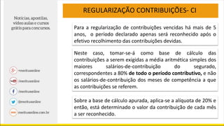 REGULARIZAÇÃO CONTRIBUIÇÕES- CI
Neste caso, tomar-se-á como base de cálculo das
contribuições a serem exigidas a média aritmética simples dos
maiores salários-de-contribuição do segurado,
correspondentes a 80% de todo o período contributivo, e não
os salários-de-contribuição dos meses de competência a que
as contribuições se referem.
Para a regularização de contribuições vencidas há mais de 5
anos, o período declarado apenas será reconhecido após o
efetivo recolhimento das contribuições devidas.
Sobre a base de cálculo apurada, aplica-se a alíquota de 20% e
então, está determinado o valor da contribuição de cada mês
a ser reconhecido.
 