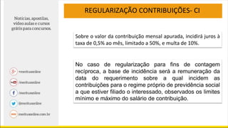 REGULARIZAÇÃO CONTRIBUIÇÕES- CI
Sobre o valor da contribuição mensal apurada, incidirá juros à
taxa de 0,5% ao mês, limitado a 50%, e multa de 10%.
No caso de regularização para fins de contagem
recíproca, a base de incidência será a remuneração da
data do requerimento sobre a qual incidem as
contribuições para o regime próprio de previdência social
a que estiver filiado o interessado, observados os limites
mínimo e máximo do salário de contribuição.
 