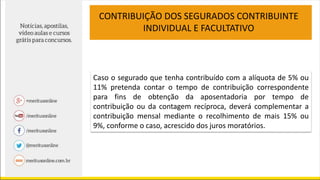 Caso o segurado que tenha contribuído com a alíquota de 5% ou
11% pretenda contar o tempo de contribuição correspondente
para fins de obtenção da aposentadoria por tempo de
contribuição ou da contagem recíproca, deverá complementar a
contribuição mensal mediante o recolhimento de mais 15% ou
9%, conforme o caso, acrescido dos juros moratórios.
CONTRIBUIÇÃO DOS SEGURADOS CONTRIBUINTE
INDIVIDUAL E FACULTATIVO
 