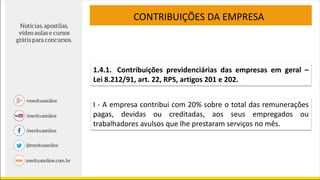CONTRIBUIÇÕES DA EMPRESA
1.4.1. Contribuições previdenciárias das empresas em geral –
Lei 8.212/91, art. 22, RPS, artigos 201 e 202.
I - A empresa contribui com 20% sobre o total das remunerações
pagas, devidas ou creditadas, aos seus empregados ou
trabalhadores avulsos que lhe prestaram serviços no mês.
 