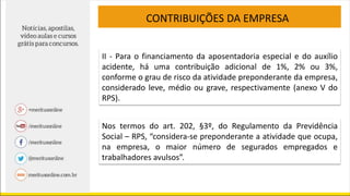 CONTRIBUIÇÕES DA EMPRESA
II - Para o financiamento da aposentadoria especial e do auxílio
acidente, há uma contribuição adicional de 1%, 2% ou 3%,
conforme o grau de risco da atividade preponderante da empresa,
considerado leve, médio ou grave, respectivamente (anexo V do
RPS).
Nos termos do art. 202, §3º, do Regulamento da Previdência
Social – RPS, “considera-se preponderante a atividade que ocupa,
na empresa, o maior número de segurados empregados e
trabalhadores avulsos”.
 