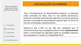 CONTRIBUIÇÕES DA EMPRESA
Para o financiamento da Aposentadoria Especial, as alíquotas
serão acrescidas de doze, nove ou seis pontos percentuais,
conforme a atividade exercida pelo segurado a serviço da empresa
permita a concessão de aposentadoria especial após 15, 20 ou 25
anos de contribuição, respectivamente.
Observe-se que o RPS, no art. 202, §2º, estabelece que “o
acréscimo de que trata o parágrafo anterior incide exclusivamente
sobre a remuneração do segurado sujeito às condições especiais
que prejudiquem a saúde ou a integridade física”.
 