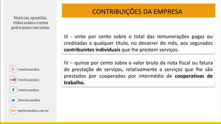 CONTRIBUIÇÕES DA EMPRESA
III - vinte por cento sobre o total das remunerações pagas ou
creditadas a qualquer título, no decorrer do mês, aos segurados
contribuintes individuais que lhe prestem serviços.
IV – quinze por cento sobre o valor bruto da nota fiscal ou fatura
de prestação de serviços, relativamente a serviços que lhe são
prestados por cooperados por intermédio de cooperativas de
trabalho.
 