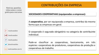 CONTRIBUIÇÕES DA EMPRESA
SOCIEDADES COOPERATIVAS (equiparadas a empresas):
A cooperativa, por ser equiparada a empresa, contribui da mesma
forma que as empresas em geral.
O cooperado é segurado obrigatório na categoria de contribuinte
individual.
Pode-se classificar as cooperativas, basicamente, em três
espécies: cooperativas de produtores, cooperativas de produção e
cooperativas de trabalho.
 