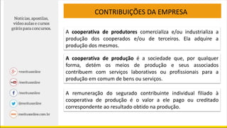 CONTRIBUIÇÕES DA EMPRESA
A cooperativa de produtores comercializa e/ou industrializa a
produção dos cooperados e/ou de terceiros. Ela adquire a
produção dos mesmos.
A cooperativa de produção é a sociedade que, por qualquer
forma, detém os meios de produção e seus associados
contribuem com serviços laborativos ou profissionais para a
produção em comum de bens ou serviços.
A remuneração do segurado contribuinte individual filiado à
cooperativa de produção é o valor a ele pago ou creditado
correspondente ao resultado obtido na produção.
 