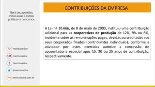 CONTRIBUIÇÕES DA EMPRESA
A Lei nº 10.666, de 8 de maio de 2003, instituiu uma contribuição
adicional para as cooperativas de produção de 12%, 9% ou 6%,
incidente sobre as remunerações pagas, devidas ou creditadas aos
seus cooperados filiados (contribuintes individuais), conforme a
atividade por estes exercidas autorize a concessão de
aposentadoria especial após 15, 20 ou 25 anos de contribuição,
respectivamente.
 
