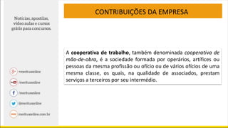 CONTRIBUIÇÕES DA EMPRESA
A cooperativa de trabalho, também denominada cooperativa de
mão-de-obra, é a sociedade formada por operários, artífices ou
pessoas da mesma profissão ou ofício ou de vários ofícios de uma
mesma classe, os quais, na qualidade de associados, prestam
serviços a terceiros por seu intermédio.
 