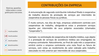 CONTRIBUIÇÕES DA EMPRESA
A remuneração do segurado contribuinte individual filiado à cooperativa
de trabalho decorre da prestação de serviços por intermédio da
cooperativa às pessoas físicas ou jurídicas.
É muito comum, nos dias de hoje, empresas celebrarem contrato com
cooperativas de trabalho, obrigando-se estas a prestarem serviços
àquelas por intermédio de seus próprios associados (chamados
“cooperados”).
Exemplo: na contratação de cooperativa de trabalho médico, cujo objeto
é a prestação de serviços de assistência médica aos empregados da
empresa contratante. Naturalmente, ao final de cada mês a cooperativa
emitirá contra a empresa contratante uma nota fiscal ou fatura de
serviços, com vistas ao recebimento do valor cobrado pelo trabalho
executado no mês anterior por intermédio de seus cooperados.
 