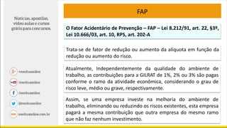 O Fator Acidentário de Prevenção – FAP – Lei 8.212/91, art. 22, §3º,
Lei 10.666/03, art. 10, RPS, art. 202-A
Trata-se de fator de redução ou aumento da alíquota em função da
redução ou aumento do risco.
Atualmente, Independentemente da qualidade do ambiente de
trabalho, as contribuições para a GILRAT de 1%, 2% ou 3% são pagas
conforme o ramo da atividade econômica, considerando o grau de
risco leve, médio ou grave, respectivamente.
Assim, se uma empresa investe na melhoria do ambiente de
trabalho, eliminando ou reduzindo os riscos existentes, esta empresa
pagará a mesma contribuição que outra empresa do mesmo ramo
que não faz nenhum investimento.
FAP
 