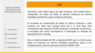 Calculado, cada índice (f,g,c) de cada empresa, será padronizado e
comparado ao índice de todas as demais empresas da mesma
atividade econômica a qual a empresa pertence.
O resultado da comparação de todos os índices atribuirá a cada
empresa um fator, que oscilará entre 0,5 e 2. Este fator será
multiplicado pela alíquota GILRAT atribuída à atividade econômica e
o resultado terá como consequência a duplicação ou redução da
alíquota de até a metade.
Com a implementação do FAP, a alíquota GILRAT que é a mesma para
todas as empresas da mesma atividade econômica, passa a ser
individualizada, determinada pelo produto GILRAT x FAP.
FAP
 