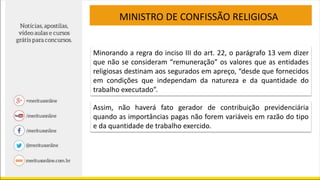 MINISTRO DE CONFISSÃO RELIGIOSA
Minorando a regra do inciso III do art. 22, o parágrafo 13 vem dizer
que não se consideram “remuneração” os valores que as entidades
religiosas destinam aos segurados em apreço, “desde que fornecidos
em condições que independam da natureza e da quantidade do
trabalho executado”.
Assim, não haverá fato gerador de contribuição previdenciária
quando as importâncias pagas não forem variáveis em razão do tipo
e da quantidade de trabalho exercido.
 
