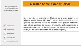 MINISTRO DE CONFISSÃO RELIGIOSA
Isto ocorrerá, por exemplo, na hipótese de a igreja pagar a um
religioso o valor fixo de R$ 1.000,00 ao mês, independentemente do
que ele efetivamente realize no período (visite pessoas enfermas,
reze missas, participe de eventos promovidos pela congregação a
que está filiado, etc.) e do quantitativo de atividades (número de
visitas, de missas ou de eventos em que tomou parte).
 