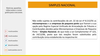 Não estão sujeitas às contribuições do art. 22 da Lei nº 8.212/91 as
microempresas e as empresas de pequeno porte que fizerem a sua
opção pelo Regime Especial Unificado de Arrecadação de Tributos e
Contribuições devidos pelas Microempresas e Empresas de Pequeno
Porte – Simples Nacional, de que trata a Lei Complementar nº 123,
de 14/12/06, posto que tais exações foram substituídas pela
contribuição única estabelecida na respectiva lei.
SIMPLES NACIONAL
 