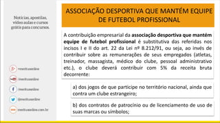 ASSOCIAÇÃO DESPORTIVA QUE MANTÉM EQUIPE
DE FUTEBOL PROFISSIONAL
A contribuição empresarial da associação desportiva que mantém
equipe de futebol profissional é substitutiva das referidas nos
incisos I e II do art. 22 da Lei nº 8.212/91, ou seja, ao invés de
contribuir sobre as remunerações de seus empregados (atletas,
treinador, massagista, médico do clube, pessoal administrativo
etc.), o clube deverá contribuir com 5% da receita bruta
decorrente:
a) dos jogos de que participe no território nacional, ainda que
contra um clube estrangeiro;
b) dos contratos de patrocínio ou de licenciamento de uso de
suas marcas ou símbolos;
 