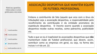 ASSOCIAÇÃO DESPORTIVA QUE MANTÉM EQUIPE
DE FUTEBOL PROFISSIONAL
Embora o contribuinte de fato (aquele que arca com o ônus da
tributação) seja a associação desportiva, a responsabilidade pelo
recolhimento da contribuição é da entidade promotora do
espetáculo desportivo. O mesmo ocorre quando a associação
desportiva recebe outras receitas, como patrocínio, publicidade
etc.
Tudo o que se viu é inaplicável às associações desportivas que não
mantenham clube de futebol profissional, que devem, assim,
contribuir como as empresas em geral, ou seja, na forma dos
incisos I e II do art. 22.
 