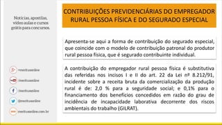 CONTRIBUIÇÕES PREVIDENCIÁRIAS DO EMPREGADOR
RURAL PESSOA FÍSICA E DO SEGURADO ESPECIAL
Apresenta-se aqui a forma de contribuição do segurado especial,
que coincide com o modelo de contribuição patronal do produtor
rural pessoa física, que é segurado contribuinte individual.
A contribuição do empregador rural pessoa física é substitutiva
das referidas nos incisos I e II do art. 22 da Lei nº 8.212/91,
incidente sobre a receita bruta da comercialização da produção
rural é de: 2,0 % para a seguridade social; e 0,1% para o
financiamento dos benefícios concedidos em razão do grau de
incidência de incapacidade laborativa decorrente dos riscos
ambientais do trabalho (GILRAT).
 