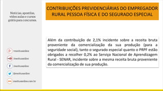 CONTRIBUIÇÕES PREVIDENCIÁRIAS DO EMPREGADOR
RURAL PESSOA FÍSICA E DO SEGURADO ESPECIAL
Além da contribuição de 2,1% incidente sobre a receita bruta
proveniente da comercialização da sua produção (para a
seguridade social), tanto o segurado especial quanto o PRPF estão
obrigados a recolher 0,2% ao Serviço Nacional de Aprendizagem
Rural - SENAR, incidente sobre a mesma receita bruta proveniente
da comercialização de sua produção.
 