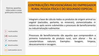 CONTRIBUIÇÕES PREVIDENCIÁRIAS DO EMPREGADOR
RURAL PESSOA FÍSICA E DO SEGURADO ESPECIAL
Integram a base de cálculo todos os produtos de origem animal ou
vegetal (excluídos, portanto, os minerais), comercializados in
natura ou após serem submetidos a processos de beneficiamento
ou industrialização rudimentar.
Processos de beneficiamento são aqueles que compreendem o
primeiro tratamento do produto rural, sem alterar - lhe as
características naturais. Exemplos: lavagem, limpeza,
descascamento e secagem.
 
