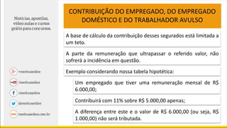 A base de cálculo da contribuição desses segurados está limitada a
um teto.
CONTRIBUIÇÃO DO EMPREGADO, DO EMPREGADO
DOMÉSTICO E DO TRABALHADOR AVULSO
A parte da remuneração que ultrapassar o referido valor, não
sofrerá a incidência em questão.
Um empregado que tiver uma remuneração mensal de R$
6.000,00;
Exemplo considerando nossa tabela hipotética:
Contribuirá com 11% sobre R$ 5.000,00 apenas;
A diferença entre este e o valor de R$ 6.000,00 (ou seja, R$
1.000,00) não será tributada.
 