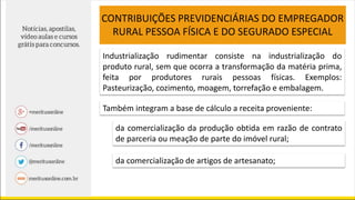 CONTRIBUIÇÕES PREVIDENCIÁRIAS DO EMPREGADOR
RURAL PESSOA FÍSICA E DO SEGURADO ESPECIAL
Industrialização rudimentar consiste na industrialização do
produto rural, sem que ocorra a transformação da matéria prima,
feita por produtores rurais pessoas físicas. Exemplos:
Pasteurização, cozimento, moagem, torrefação e embalagem.
Também integram a base de cálculo a receita proveniente:
da comercialização da produção obtida em razão de contrato
de parceria ou meação de parte do imóvel rural;
da comercialização de artigos de artesanato;
 