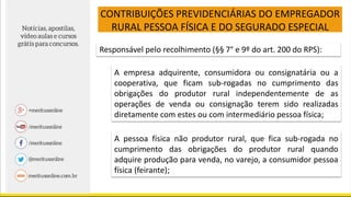 CONTRIBUIÇÕES PREVIDENCIÁRIAS DO EMPREGADOR
RURAL PESSOA FÍSICA E DO SEGURADO ESPECIAL
Responsável pelo recolhimento (§§ 7° e 9º do art. 200 do RPS):
A empresa adquirente, consumidora ou consignatária ou a
cooperativa, que ficam sub-rogadas no cumprimento das
obrigações do produtor rural independentemente de as
operações de venda ou consignação terem sido realizadas
diretamente com estes ou com intermediário pessoa física;
A pessoa física não produtor rural, que fica sub-rogada no
cumprimento das obrigações do produtor rural quando
adquire produção para venda, no varejo, a consumidor pessoa
física (feirante);
 
