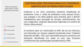 CONTRIBUIÇÕES PREVIDENCIÁRIAS DO CONSÓRCIO
SIMPLIFICADO DE PRODUTORES RURAIS
Conforme o art. 25-A, caracteriza consórcio simplificado de
produtores rurais a “união de produtores rurais pessoas físicas,
que outorgar a um deles poderes para contratar, gerir e demitir
trabalhadores para prestação de serviços, exclusivamente, aos
seus integrantes, mediante documento registrado em cartório de
títulos e documentos”.
O consórcio deve ser matriculado na RFB. No ato da matrícula,
será fornecido um número cadastral (conhecido como “Cadastro
Específico do INSS – CEI”), por intermédio do qual o consórcio será
doravante identificado em todos os seus atos (inclusive
recolhimentos das contribuições previdenciárias) à RFB.
 
