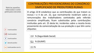 CONTRIBUIÇÕES PREVIDENCIÁRIAS DO CONSÓRCIO
SIMPLIFICADO DE PRODUTORES RURAIS
O artigo 22-B estabelece que as contribuições de que tratam os
incisos I e II do art. 22, que normalmente incidiriam sobre as
remunerações dos trabalhadores contratados pelo referido
consórcio simplificado, ficam substituídas pelas contribuições
instituídas pelo art. 25 desta lei, incidentes sobre a receita bruta
proveniente da comercialização da sua produção e que têm como
alíquotas:
2,0 % (Seguridade Social)
0,1 % (GILRAT)
2,1 %
 