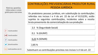 CONTRIBUIÇÕES PREVIDENCIÁRIAS PRODUTOR RURAL
PESSOA JURÍDICA
Os produtores pessoas jurídicas, em substituição às contribuições
referidas nos incisos I e II do art. 22 da Lei nº 8.212/91, estão
sujeitos às seguintes contribuições, incidentes sobre a receita
bruta proveniente da comercialização da sua produção:
2,5 % (Seguridade Social)
0,1 % (GILRAT)
0,25 % (SENAR)
2,85 %
Substituem as contribuições previstas nos incisos I e II do art. 22
 
