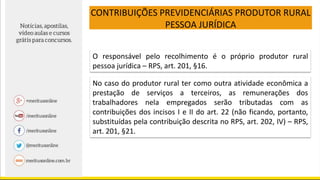 CONTRIBUIÇÕES PREVIDENCIÁRIAS PRODUTOR RURAL
PESSOA JURÍDICA
O responsável pelo recolhimento é o próprio produtor rural
pessoa jurídica – RPS, art. 201, §16.
No caso do produtor rural ter como outra atividade econômica a
prestação de serviços a terceiros, as remunerações dos
trabalhadores nela empregados serão tributadas com as
contribuições dos incisos I e II do art. 22 (não ficando, portanto,
substituídas pela contribuição descrita no RPS, art. 202, IV) – RPS,
art. 201, §21.
 
