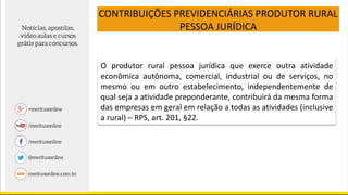 CONTRIBUIÇÕES PREVIDENCIÁRIAS PRODUTOR RURAL
PESSOA JURÍDICA
O produtor rural pessoa jurídica que exerce outra atividade
econômica autônoma, comercial, industrial ou de serviços, no
mesmo ou em outro estabelecimento, independentemente de
qual seja a atividade preponderante, contribuirá da mesma forma
das empresas em geral em relação a todas as atividades (inclusive
a rural) – RPS, art. 201, §22.
 