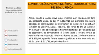 CONTRIBUIÇÕES PREVIDENCIÁRIAS PRODUTOR RURAL
PESSOA JURÍDICA
Assim, sendo a cooperativa uma empresa por equiparação (art.
15, parágrafo único, da Lei nº 8.212/91), em princípio ela estaria
obrigada às contribuições de que tratam os incisos I e II do art. 22,
também da Lei nº 8.212/91. Todavia, por força do art. 25-A da Lei
nº 8.870/94, tais contribuições ficam substituídas por aquelas que
os associados da cooperativa já fazem sobre a receita bruta de
vendas da sua produção rural – na forma do art. 25 da mesma Lei
nº 8.870/94, quando forem pessoas jurídicas, e na forma do art.
25 da Lei nº 8.212/91, se pessoas físicas.
 