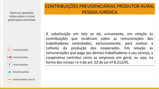 CONTRIBUIÇÕES PREVIDENCIÁRIAS PRODUTOR RURAL
PESSOA JURÍDICA
A substituição em tela se dá, unicamente, em relação às
contribuições que incidiriam sobre as remunerações dos
trabalhadores contratados, exclusivamente, para realizar a
colheita da produção dos cooperados. Em relação às
remunerações que paga aos demais trabalhadores a seu serviço, a
cooperativa contribui como as empresas em geral, ou seja, na
forma dos incisos I e II do art. 22 da Lei nº 8.212/91.
 