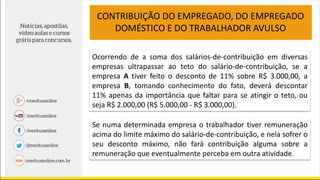 Ocorrendo de a soma dos salários-de-contribuição em diversas
empresas ultrapassar ao teto do salário-de-contribuição, se a
empresa A tiver feito o desconto de 11% sobre R$ 3.000,00, a
empresa B, tomando conhecimento do fato, deverá descontar
11% apenas da importância que faltar para se atingir o teto, ou
seja R$ 2.000,00 (R$ 5.000,00 - R$ 3.000,00).
CONTRIBUIÇÃO DO EMPREGADO, DO EMPREGADO
DOMÉSTICO E DO TRABALHADOR AVULSO
Se numa determinada empresa o trabalhador tiver remuneração
acima do limite máximo do salário-de-contribuição, e nela sofrer o
seu desconto máximo, não fará contribuição alguma sobre a
remuneração que eventualmente perceba em outra atividade.
 