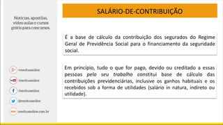 É a base de cálculo da contribuição dos segurados do Regime
Geral de Previdência Social para o financiamento da seguridade
social.
Em princípio, tudo o que for pago, devido ou creditado a essas
pessoas pelo seu trabalho constitui base de cálculo das
contribuições previdenciárias, inclusive os ganhos habituais e os
recebidos sob a forma de utilidades (salário in natura, indireto ou
utilidade).
SALÁRIO-DE-CONTRIBUIÇÃO
 