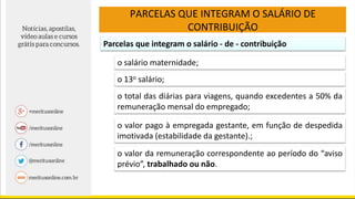 PARCELAS QUE INTEGRAM O SALÁRIO DE
CONTRIBUIÇÃO
Parcelas que integram o salário - de - contribuição
o salário maternidade;
o 13o salário;
o total das diárias para viagens, quando excedentes a 50% da
remuneração mensal do empregado;
o valor pago à empregada gestante, em função de despedida
imotivada (estabilidade da gestante).;
o valor da remuneração correspondente ao período do “aviso
prévio”, trabalhado ou não.
 