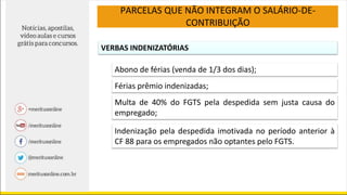 PARCELAS QUE NÃO INTEGRAM O SALÁRIO-DE-
CONTRIBUIÇÃO
VERBAS INDENIZATÓRIAS
Abono de férias (venda de 1/3 dos dias);
Férias prêmio indenizadas;
Multa de 40% do FGTS pela despedida sem justa causa do
empregado;
Indenização pela despedida imotivada no período anterior à
CF 88 para os empregados não optantes pelo FGTS.
 