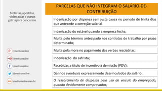 Indenização por dispensa sem justa causa no período de trinta dias
que antecede a correção salarial
Indenização do estável quando a empresa fecha;
Multa pelo término antecipado nos contratos de trabalho por prazo
determinado;
Multa pela mora no pagamento das verbas rescisórias;
Recebidas a título de incentivo à demissão (PDV);
Ganhos eventuais expressamente desvinculados do salário;
O ressarcimento de despesas pelo uso de veículo do empregado,
quando devidamente comprovadas;
Indenização do safrista;
PARCELAS QUE NÃO INTEGRAM O SALÁRIO-DE-
CONTRIBUIÇÃO
 