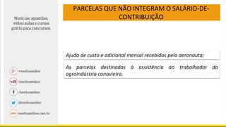 PARCELAS QUE NÃO INTEGRAM O SALÁRIO-DE-
CONTRIBUIÇÃO
Ajuda de custo e adicional mensal recebidos pelo aeronauta;
As parcelas destinadas à assistência ao trabalhador da
agroindústria canavieira.
 