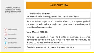 VALE-CULTURA
O Valor do Vale-Cultura:
Para trabalhadores que ganham até 5 salários mínimos.
Se a renda for superior a5 salários nínimos, a empresa poderá
conceder o vale cultura dede que garantido o atendimento à
totalidadedos empregados
Valor Mensal R$50,00.
Para os que recebem mais de 5 salários mínimos, o desonto
adminitido pode ser de 20% a 90% do valor do vale cultura, de
acordo com a respectiva faixa salarial.
É vedada a conversão do vale cultura em dinheiro.
 