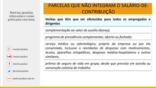 PARCELAS QUE NÃO INTEGRAM O SALÁRIO-DE-
CONTRIBUIÇÃO
Verbas que têm que ser oferecidas para todos os empregados e
dirigentes
complementação ao valor do auxílio-doença;
programa de previdência complementar, aberto ou fechado;
serviço médico ou odontológico, próprio da empresa ou por ela
conveniado, inclusive o reembolso de despesas com medicamentos,
óculos, aparelhos ortopédicos, despesas médico-hospitalares e outras
similares;
prêmio de seguro de vida em grupo, desde que previsto em acordo ou
convenção coletiva de trabalho.
 