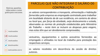 PARCELAS QUE NÃO INTEGRAM O SALÁRIO-DE-
CONTRIBUIÇÃO
os valores correspondentes a transporte, alimentação e habitação
fornecidos pela empresa ao empregado contratado para trabalhar
em localidade distante da de sua residência, em canteiro de obras
ou local que, por força da atividade, exija deslocamento e estada,
observadas as normas de proteção estabelecidas pelo Ministério
do Trabalho – neste item se incluem as despesas para viagem,
mas estas têm que ser devidamente comprovadas;
vestuários, equipamentos e outros acessórios fornecidos ao
empregado e utilizados no local do trabalho para prestação dos
respectivos serviços;
os valores recebidos em decorrência da cessão de direitos
autorais.
 