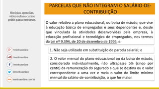 PARCELAS QUE NÃO INTEGRAM O SALÁRIO-DE-
CONTRIBUIÇÃO
O valor relativo a plano educacional, ou bolsa de estudo, que vise
à educação básica de empregados e seus dependentes e, desde
que vinculada às atividades desenvolvidas pela empresa, à
educação profissional e tecnológica de empregados, nos termos
da Lei nº 9.394, de 20 de dezembro de 1996, e:
1. Não seja utilizado em substituição de parcela salarial; e
2. O valor mensal do plano educacional ou da bolsa de estudo,
considerado individualmente, não ultrapasse 5% (cinco por
cento) da remuneração do segurado a que se destina ou o valor
correspondente a uma vez e meia o valor do limite mínimo
mensal do salário-de-contribuição, o que for maior.
 