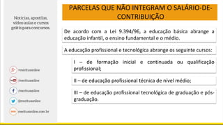 PARCELAS QUE NÃO INTEGRAM O SALÁRIO-DE-
CONTRIBUIÇÃO
De acordo com a Lei 9.394/96, a educação básica abrange a
educação infantil, o ensino fundamental e o médio.
A educação profissional e tecnológica abrange os seguinte cursos:
I – de formação inicial e continuada ou qualificação
profissional;
II – de educação profissional técnica de nível médio;
III – de educação profissional tecnológica de graduação e pós-
graduação.
 