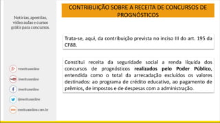 CONTRIBUIÇÃO SOBRE A RECEITA DE CONCURSOS DE
PROGNÓSTICOS
Trata-se, aqui, da contribuição prevista no inciso III do art. 195 da
CF88.
Constitui receita da seguridade social a renda líquida dos
concursos de prognósticos realizados pelo Poder Público,
entendida como o total da arrecadação excluídos os valores
destinados: ao programa de crédito educativo, ao pagamento de
prêmios, de impostos e de despesas com a administração.
 