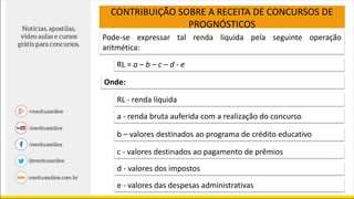 CONTRIBUIÇÃO SOBRE A RECEITA DE CONCURSOS DE
PROGNÓSTICOS
Pode-se expressar tal renda líquida pela seguinte operação
aritmética:
RL = a – b – c – d - e
Onde:
RL - renda líquida
a - renda bruta auferida com a realização do concurso
b – valores destinados ao programa de crédito educativo
c - valores destinados ao pagamento de prêmios
d - valores dos impostos
e - valores das despesas administrativas
 