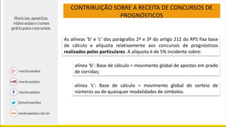 CONTRIBUIÇÃO SOBRE A RECEITA DE CONCURSOS DE
PROGNÓSTICOS
As alíneas ‘b’ e ‘c’ dos parágrafos 2º e 3º do artigo 212 do RPS fixa base
de cálculo e alíquota relativamente aos concursos de prognósticos
realizados pelos particulares. A alíquota é de 5% incidente sobre:
alínea ‘b’: Base de cálculo = movimento global de apostas em prado
de corridas;
alínea ‘c’: Base de cálculo = movimento global de sorteio de
números ou de quaisquer modalidades de símbolos.
 