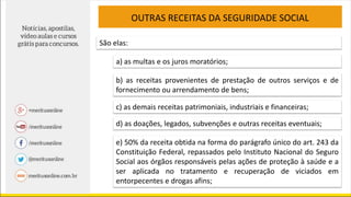 OUTRAS RECEITAS DA SEGURIDADE SOCIAL
São elas:
a) as multas e os juros moratórios;
b) as receitas provenientes de prestação de outros serviços e de
fornecimento ou arrendamento de bens;
c) as demais receitas patrimoniais, industriais e financeiras;
d) as doações, legados, subvenções e outras receitas eventuais;
e) 50% da receita obtida na forma do parágrafo único do art. 243 da
Constituição Federal, repassados pelo Instituto Nacional do Seguro
Social aos órgãos responsáveis pelas ações de proteção à saúde e a
ser aplicada no tratamento e recuperação de viciados em
entorpecentes e drogas afins;
 